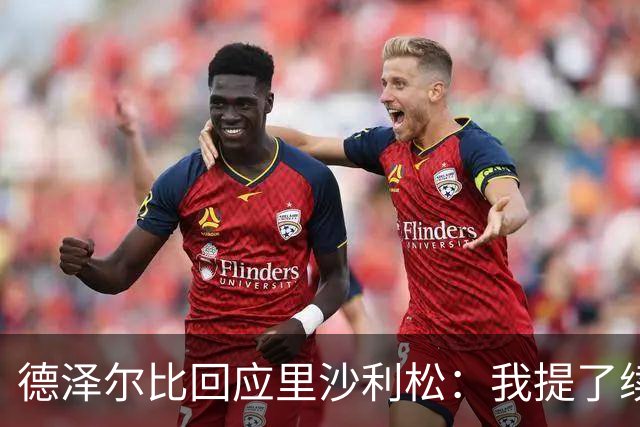 德泽尔比回应里沙利松：我提了续约，他说不，我的工作结束了